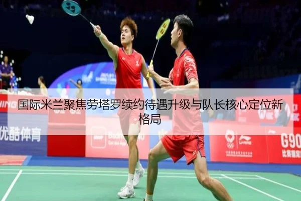 国际米兰聚焦劳塔罗续约待遇升级与队长核心定位新格局